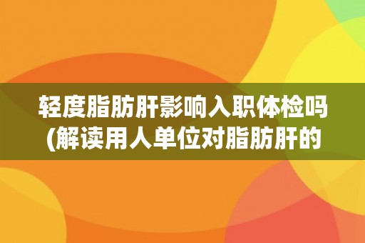 轻度脂肪肝影响入职体检吗(解读用人单位对脂肪肝的态度和健康管理政策)