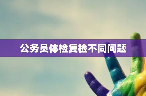 公务员体检复检不同问题