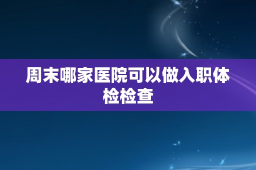 周末哪家医院可以做入职体检检查