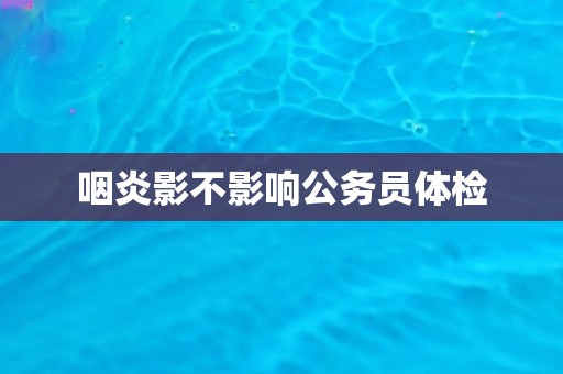 咽炎影不影响公务员体检