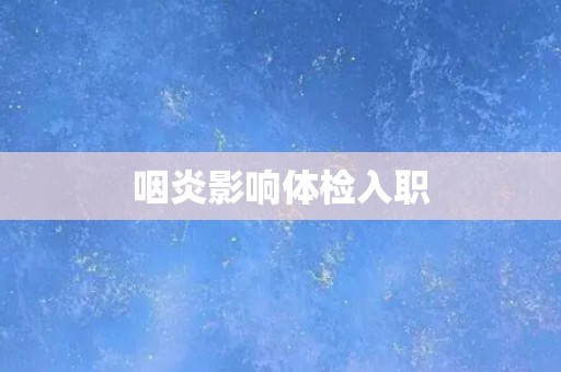 咽炎影响体检入职 咽炎影响体检入职