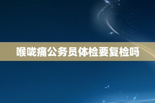 喉咙痛公务员体检要复检吗