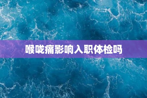 喉咙痛影响入职体检吗