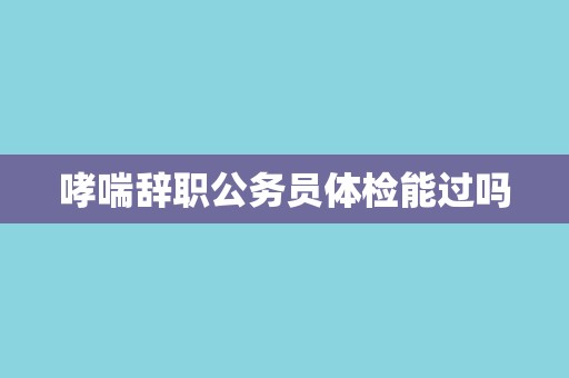 哮喘辞职公务员体检能过吗