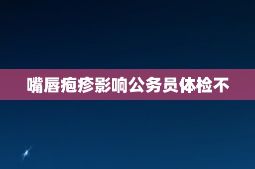 嘴唇疱疹影响公务员体检不 嘴唇疱疹影响公务员体检不