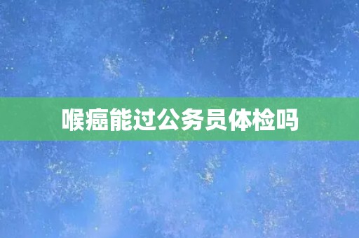 喉癌能过公务员体检吗