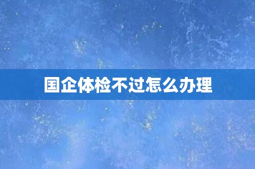 国企体检不过怎么办理