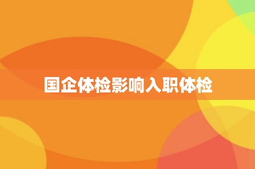 国企体检影响入职体检 国企体检影响入职体检