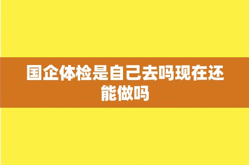 国企体检是自己去吗现在还能做吗 国企体检是自己去吗现在还能做吗