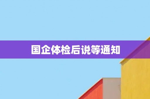 国企体检后说等通知 国企体检后说等通知