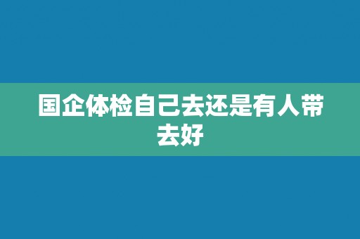 国企体检自己去还是有人带去好