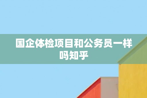 国企体检项目和公务员一样吗知乎