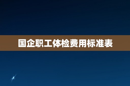 国企职工体检费用标准表 国企职工体检费用标准表