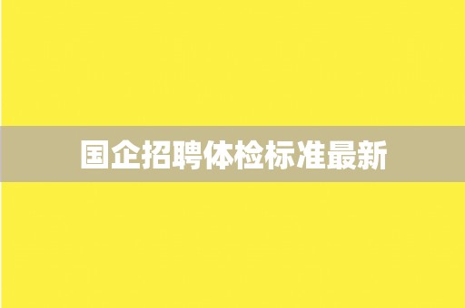 国企招聘体检标准最新 国企招聘体检标准最新