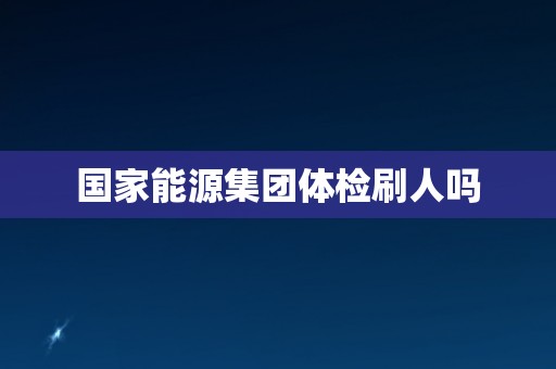 国家能源集团体检刷人吗