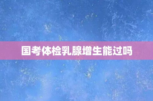 国考体检乳腺增生能过吗 国考体检乳腺增生能过吗