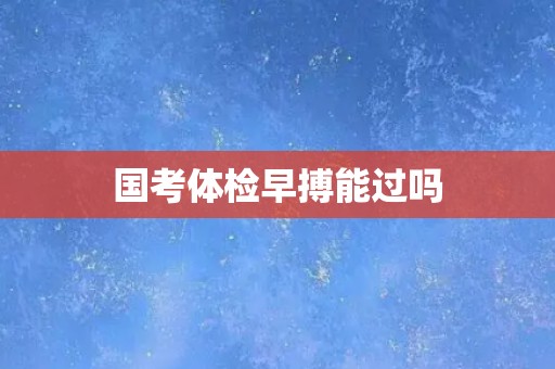 国考体检早搏能过吗 国考体检早搏能过吗