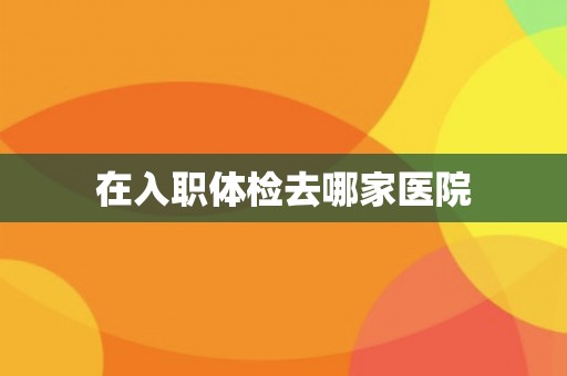 在入职体检去哪家医院