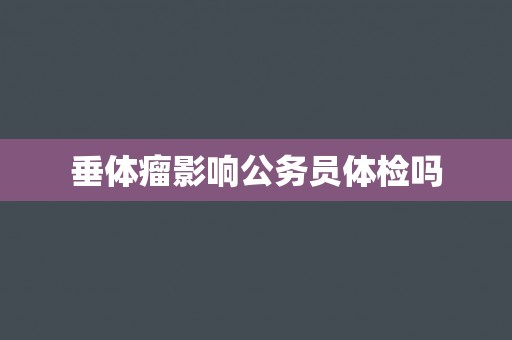 垂体瘤影响公务员体检吗 垂体瘤影响公务员体检吗