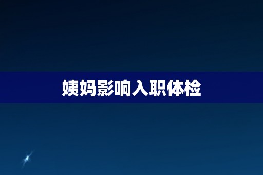姨妈影响入职体检 姨妈影响入职体检