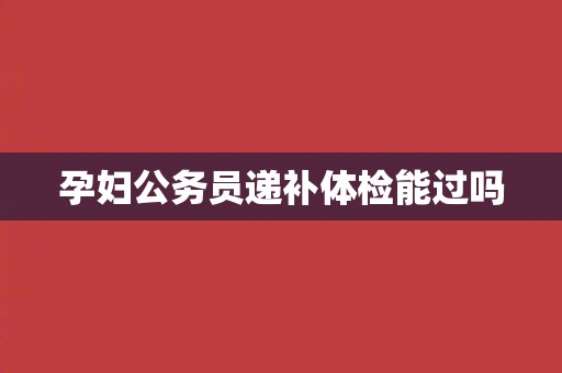 孕妇公务员递补体检能过吗