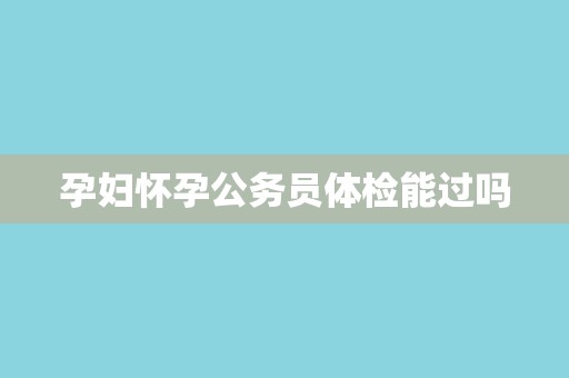 孕妇怀孕公务员体检能过吗