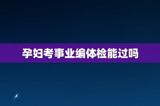 孕妇考事业编体检能过吗