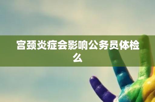 宫颈炎症会影响公务员体检么 宫颈炎症会影响公务员体检么