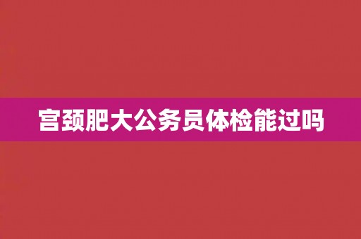 宫颈肥大公务员体检能过吗