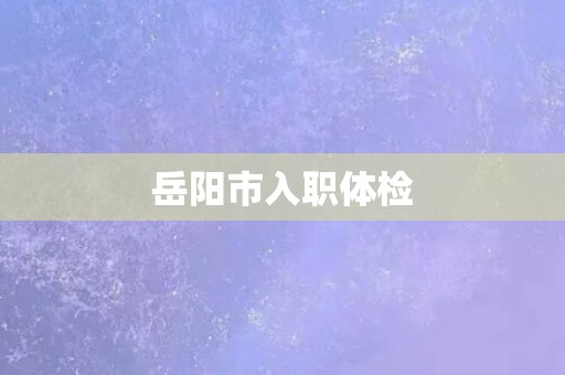 岳阳市入职体检 岳阳市入职体检