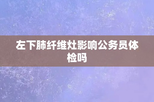 左下肺纤维灶影响公务员体检吗 左下肺纤维灶影响公务员体检吗