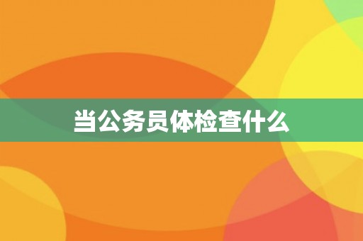 当公务员体检查什么 当公务员体检查什么