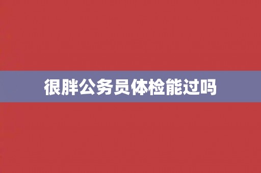 很胖公务员体检能过吗 很胖公务员体检能过吗