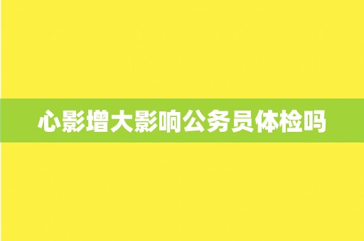 心影增大影响公务员体检吗