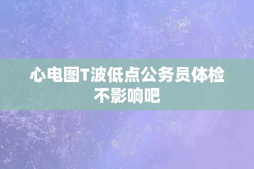 心电图T波低点公务员体检不影响吧