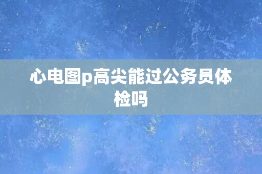 心电图p高尖能过公务员体检吗 心电图p高尖能过公务员体检吗