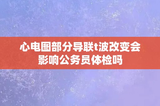 心电图部分导联t波改变会影响公务员体检吗