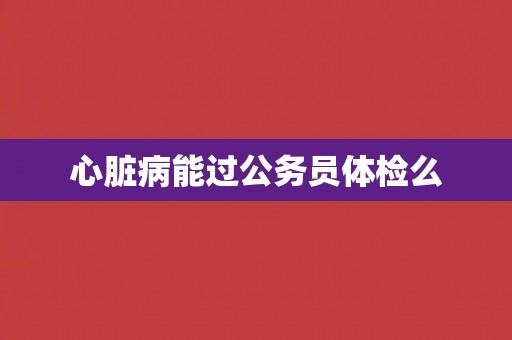 心脏病能过公务员体检么