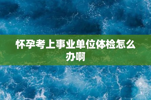 怀孕考上事业单位体检怎么办啊 怀孕考上事业单位体检怎么办啊