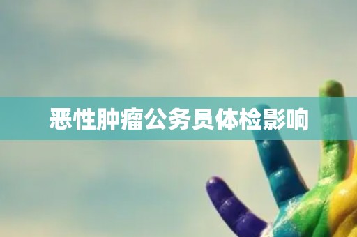 恶性肿瘤公务员体检影响 恶性肿瘤公务员体检影响