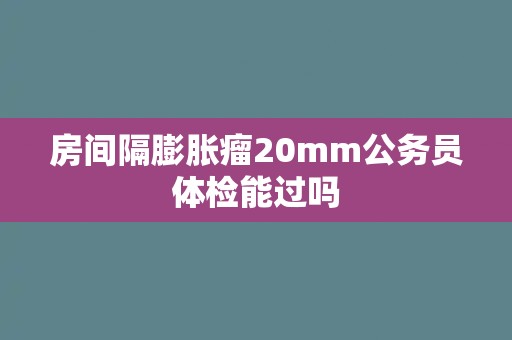 房间隔膨胀瘤20mm公务员体检能过吗
