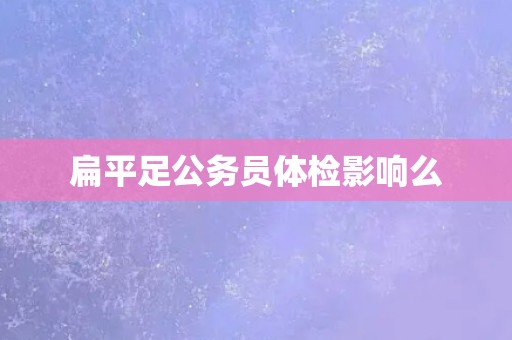 扁平足公务员体检影响么