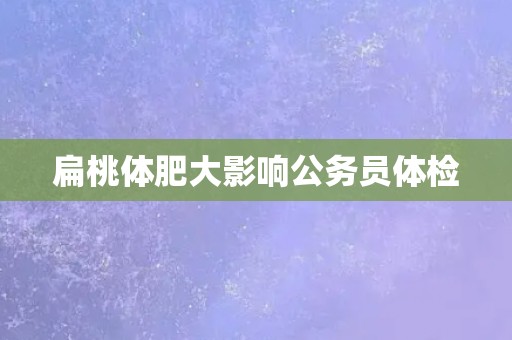 扁桃体肥大影响公务员体检