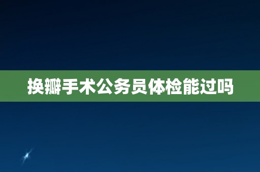 换瓣手术公务员体检能过吗