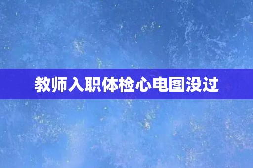 教师入职体检心电图没过 教师入职体检心电图没过