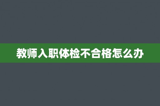 教师入职体检不合格怎么办 教师入职体检不合格怎么办
