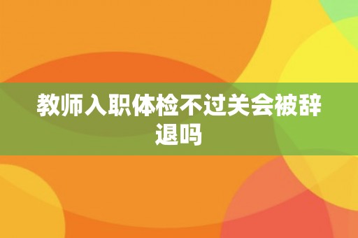 教师入职体检不过关会被辞退吗