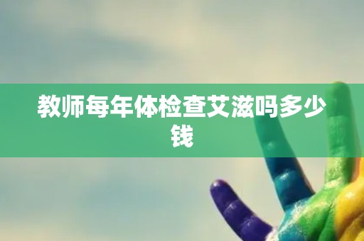 教师每年体检查艾滋吗多少钱 教师每年体检查艾滋吗多少钱