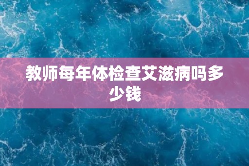 教师每年体检查艾滋病吗多少钱 教师每年体检查艾滋病吗多少钱