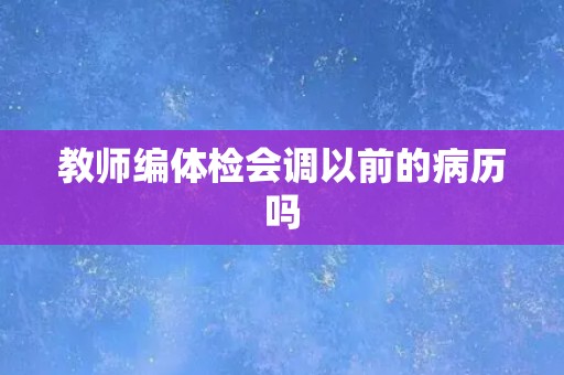 教师编体检会调以前的病历吗 教师编体检会调以前的病历吗